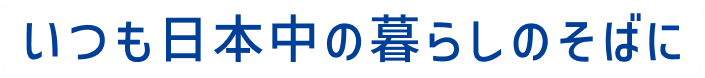 いつも日本中の暮らしのそばに